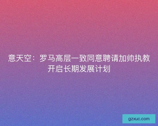 意天空：罗马高层一致同意聘请加帅执教开启长期发展计划