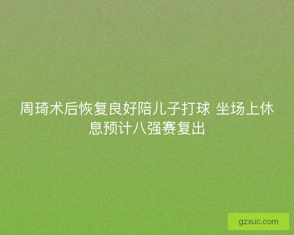周琦术后恢复良好陪儿子打球 坐场上休息预计八强赛复出 周琦术后恢复良好陪儿子打球 坐场上休息预计八强赛复出