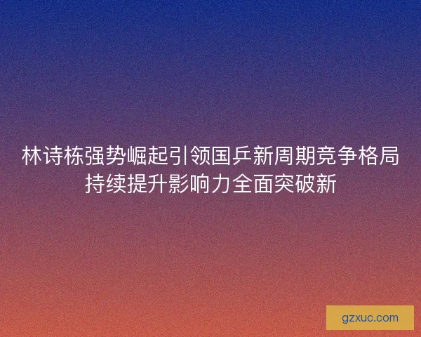 林诗栋强势崛起引领国乒新周期竞争格局持续提升影响力全面突破新