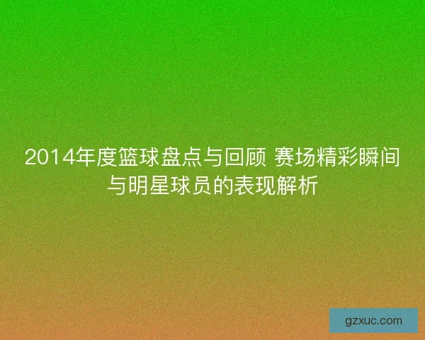 2014年度篮球盘点与回顾 赛场精彩瞬间与明星球员的表现解析