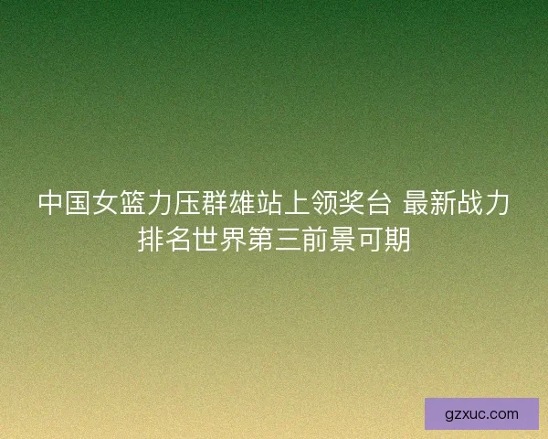 中国女篮力压群雄站上领奖台 最新战力排名世界第三前景可期