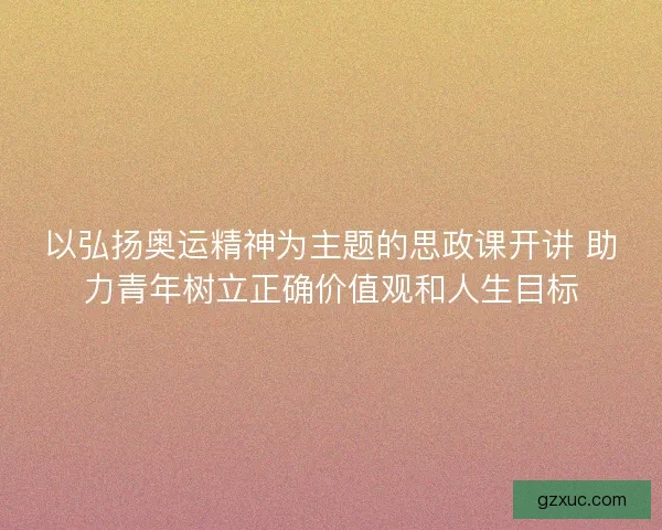 以弘扬奥运精神为主题的思政课开讲 助力青年树立正确价值观和人生目标