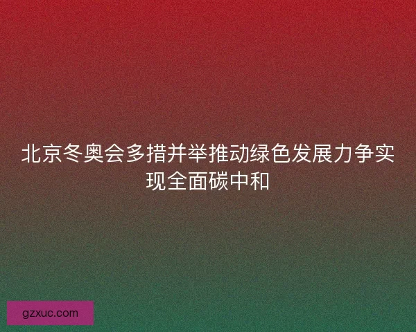 北京冬奥会多措并举推动绿色发展力争实现全面碳中和
