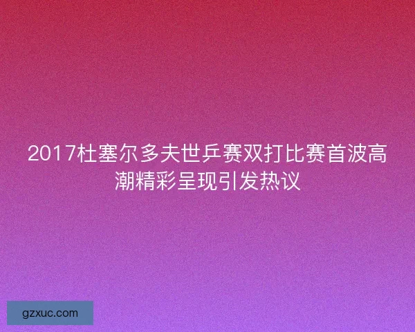 2017杜塞尔多夫世乒赛双打比赛首波高潮精彩呈现引发热议