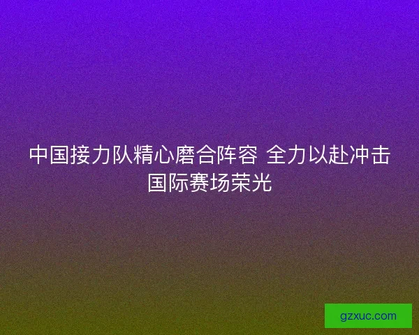 中国接力队精心磨合阵容 全力以赴冲击国际赛场荣光
