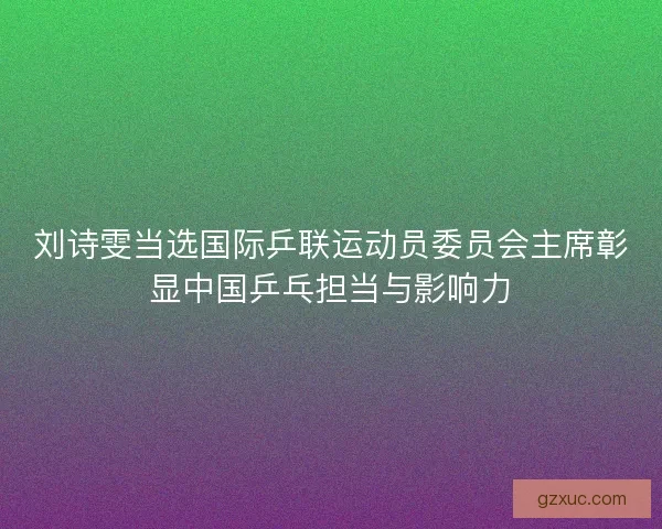 刘诗雯当选国际乒联运动员委员会主席彰显中国乒乓担当与影响力