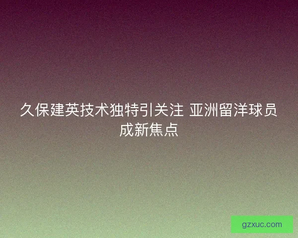 久保建英技术独特引关注 亚洲留洋球员成新焦点 久保建英技术独特引关注 亚洲留洋球员成新焦点