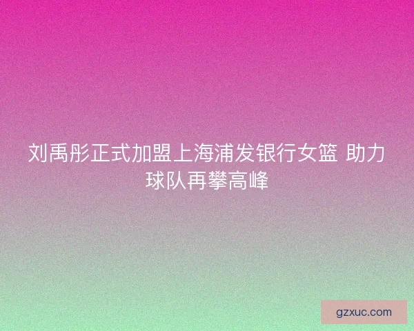 刘禹彤正式加盟上海浦发银行女篮 助力球队再攀高峰 刘禹彤正式加盟上海浦发银行女篮 助力球队再攀高峰