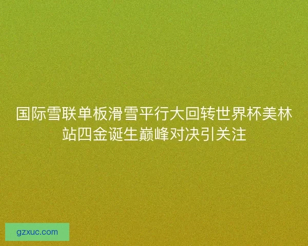 国际雪联单板滑雪平行大回转世界杯美林站四金诞生巅峰对决引关注