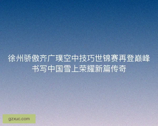 徐州骄傲齐广璞空中技巧世锦赛再登巅峰书写中国雪上荣耀新篇传奇