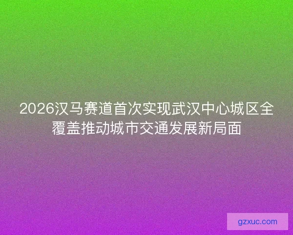 2026汉马赛道首次实现武汉中心城区全覆盖推动城市交通发展新局面
