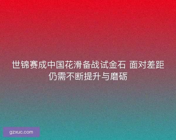 世锦赛成中国花滑备战试金石 面对差距仍需不断提升与磨砺 世锦赛成中国花滑备战试金石 面对差距仍需不断提升与磨砺