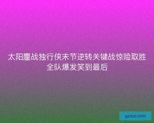 太阳鏖战独行侠末节逆转关键战惊险取胜全队爆发笑到最后 太阳鏖战独行侠末节逆转关键战惊险取胜全队爆发笑到最后