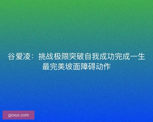 谷爱凌：挑战极限突破自我成功完成一生最完美坡面障碍动作