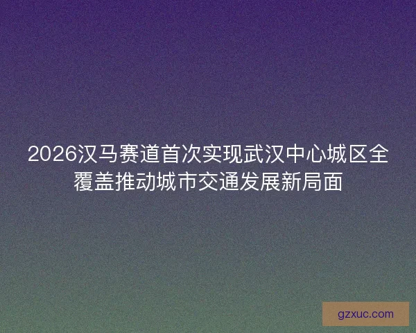 2026汉马赛道首次实现武汉中心城区全覆盖推动城市交通发展新局面