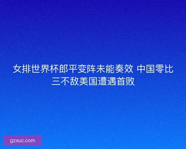 女排世界杯郎平变阵未能奏效 中国零比三不敌美国遭遇首败