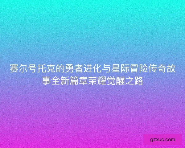 赛尔号托克的勇者进化与星际冒险传奇故事全新篇章荣耀觉醒之路