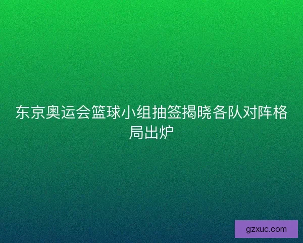 东京奥运会篮球小组抽签揭晓各队对阵格局出炉