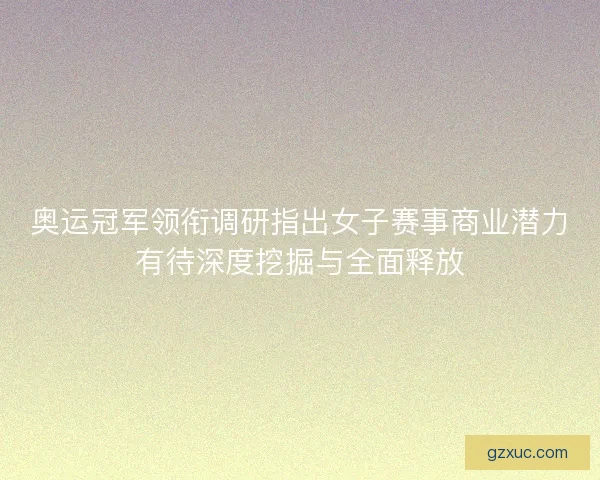 奥运冠军领衔调研指出女子赛事商业潜力有待深度挖掘与全面释放