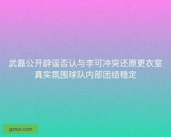 武磊公开辟谣否认与李可冲突还原更衣室真实氛围球队内部团结稳定
