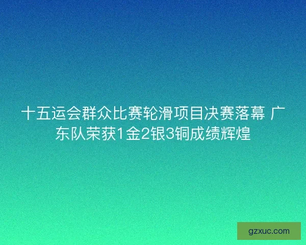 十五运会群众比赛轮滑项目决赛落幕 广东队荣获1金2银3铜成绩辉煌