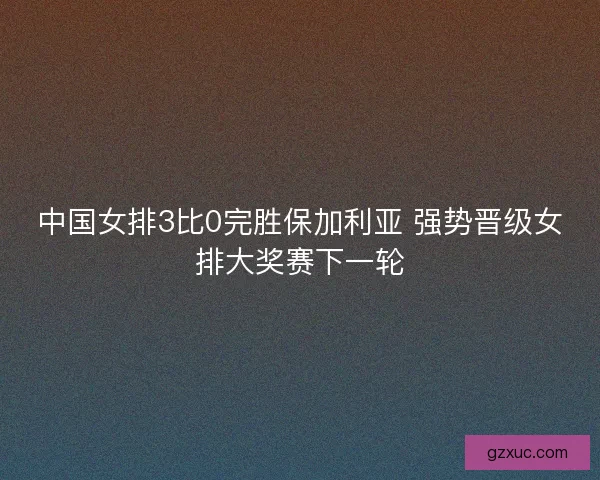 中国女排3比0完胜保加利亚 强势晋级女排大奖赛下一轮